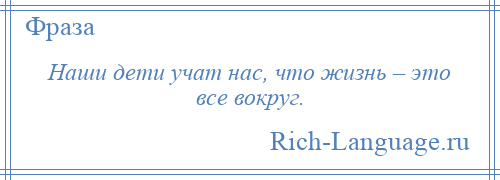 
    Наши дети учат нас, что жизнь – это все вокруг.