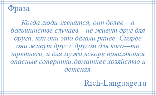 
    Когда люди женятся, они более – в большинстве случаев – не живут друг для друга, как они это делали ранее. Скорее они живут друг с другом для кого—то третьего, и для мужа вскоре появляются опасные соперники:домашнее хозяйство и детская.