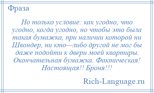 
    Но только условие: как угодно, что угодно, когда угодно, но чтобы это была такая бумажка, при наличии которой ни Швондер, ни кто—либо другой не мог бы даже подойти к двери моей квартиры. Окончательная бумажка. Фактическая! Настоящая!! Броня!!!