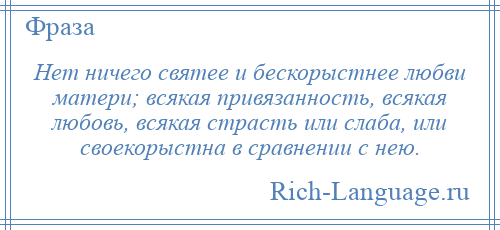 
    Нет ничего святее и бескорыстнее любви матери; всякая привязанность, всякая любовь, всякая страсть или слаба, или своекорыстна в сравнении с нею.