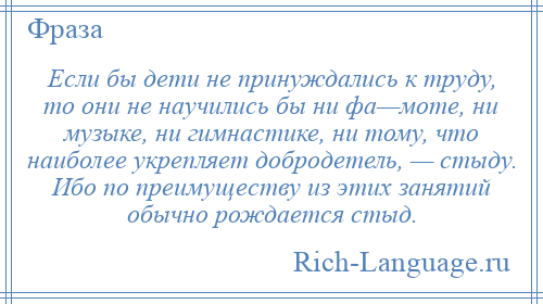 
    Если бы дети не принуждались к труду, то они не научились бы ни фа—моте, ни музыке, ни гимнастике, ни тому, что наиболее укрепляет добродетель, — стыду. Ибо по преимуществу из этих занятий обычно рождается стыд.