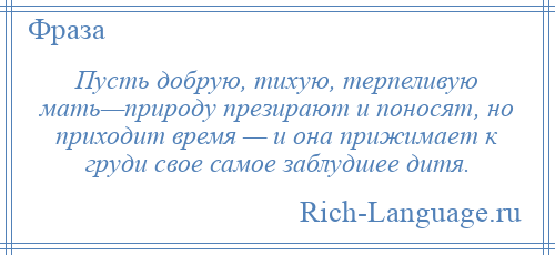 
    Пусть добрую, тихую, терпеливую мать—природу презирают и поносят, но приходит время — и она прижимает к груди свое самое заблудшее дитя.