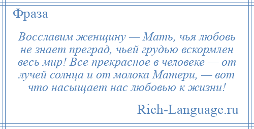 
    Восславим женщину — Мать, чья любовь не знает преград, чьей грудью вскормлен весь мир! Все прекрасное в человеке — от лучей солнца и от молока Матери, — вот что насыщает нас любовью к жизни!