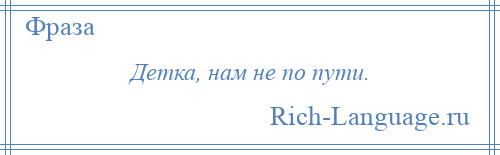 
    Детка, нам не по пути.