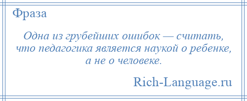 
    Одна из грубейших ошибок — считать, что педагогика является наукой о ребенке, а не о человеке.