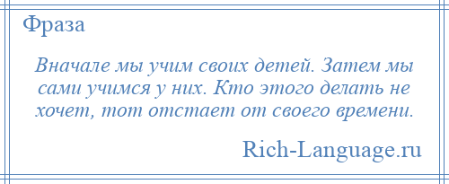 
    Вначале мы учим своих детей. Затем мы сами учимся у них. Кто этого делать не хочет, тот отстает от своего времени.