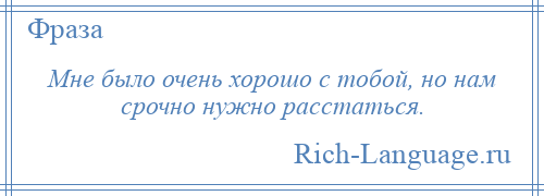 
    Мне было очень хорошо с тобой, но нам срочно нужно расстаться.