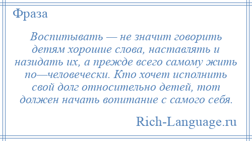 
    Воспитывать — не значит говорить детям хорошие слова, наставлять и назидать их, а прежде всего самому жить по—человечески. Кто хочет исполнить свой долг относительно детей, тот должен начать вопитание с самого себя.
