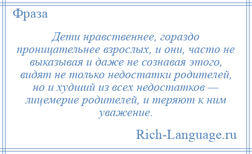 
    Дети нравственнее, гораздо проницательнее взрослых, и они, часто не выказывая и даже не сознавая этого, видят не только недостатки родителей, но и худший из всех недостатков — лицемерие родителей, и теряют к ним уважение.