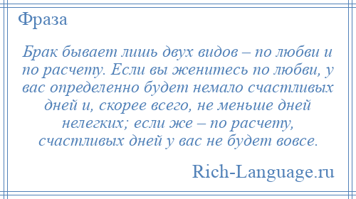 
    Брак бывает лишь двух видов – по любви и по расчету. Если вы женитесь по любви, у вас определенно будет немало счастливых дней и, скорее всего, не меньше дней нелегких; если же – по расчету, счастливых дней у вас не будет вовсе.