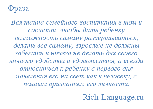 
    Вся тайна семейного воспитания в том и состоит, чтобы дать ребенку возможность самому развертываться, делать все самому; взрослые не должны забегать и ничего не делать для своего личного удобства и удовольствия, а всегда относиться к ребенку с первого дня появления его на свет как к человеку, с полным признанием его личности.