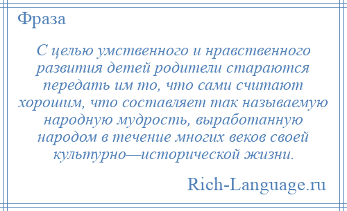 
    С целью умственного и нравственного развития детей родители стараются передать им то, что сами считают хорошим, что составляет так называемую народную мудрость, выработанную народом в течение многих веков своей культурно—исторической жизни.