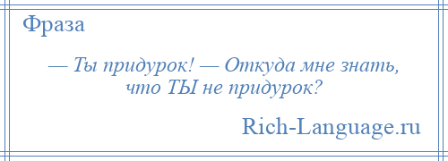 
    — Ты придурок! — Откуда мне знать, что ТЫ не придурок?