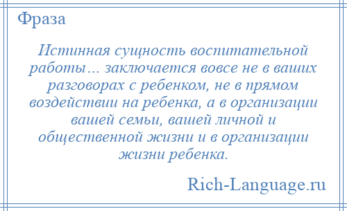 
    Истинная сущность воспитательной работы… заключается вовсе не в ваших разговорах с ребенком, не в прямом воздействии на ребенка, а в организации вашей семьи, вашей личной и общественной жизни и в организации жизни ребенка.