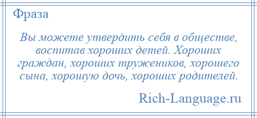 
    Вы можете утвердить себя в обществе, воспитав хороших детей. Хороших граждан, хороших тружеников, хорошего сына, хорошую дочь, хороших родителей.