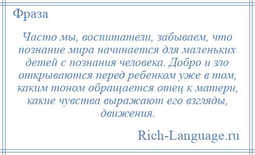 
    Часто мы, воспитатели, забываем, что познание мира начинается для маленьких детей с познания человека. Добро и зло открываются перед ребенком уже в том, каким тоном обращается отец к матери, какие чувства выражают его взгляды, движения.