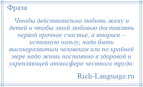 
    Чтобы действительно любить жену и детей и чтобы этой любовью доставлять первой прочное счастье, а вторым – истинную пользу, надо быть высокоразвитым человеком или по крайней мере надо жить постоянно в здоровой и укрепляющей атмосфере честного труда.