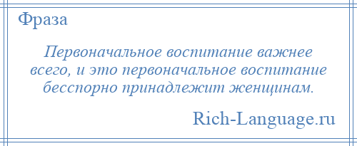 
    Первоначальное воспитание важнее всего, и это первоначальное воспитание бесспорно принадлежит женщинам.