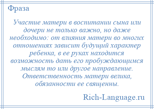 
    Участие матери в воспитании сына или дочери не только важно, но даже необходимо: от влияния матери во многих отношениях зависит будущий характер ребенка, в ее руках находится возможность дать его пробуждающимся мыслям то или другое направление. Ответственность матери велика, обязанности ее священны.