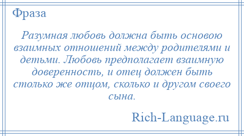 
    Разумная любовь должна быть основою взаимных отношений между родителями и детьми. Любовь предполагает взаимную доверенность, и отец должен быть столько же отцом, сколько и другом своего сына.