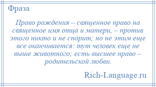 
    Право рождения – священное право на священное имя отца и матери, – против этого никто и не спорит; но не этим еще все оканчивается: тут человек еще не выше животного; есть высшее право – родительской любви.