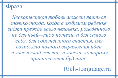 
    Бескорыстная любовь может явиться только тогда, когда в любимом ребенке видят прежде всего человека, рожденного не для чьей—либо потехи, а для самого себя, для собственного счастья, для возможно полного выражения идеи человеческой жизни, человека, которому принадлежит будущее.