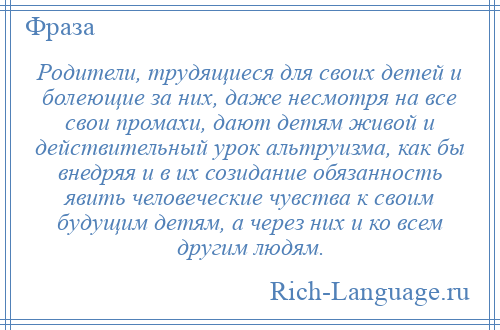 
    Родители, трудящиеся для своих детей и болеющие за них, даже несмотря на все свои промахи, дают детям живой и действительный урок альтруизма, как бы внедряя и в их созидание обязанность явить человеческие чувства к своим будущим детям, а через них и ко всем другим людям.