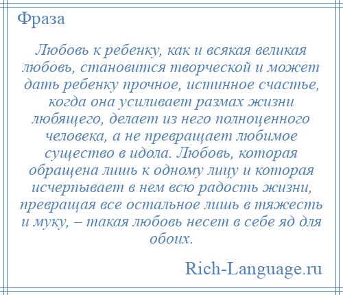 
    Любовь к ребенку, как и всякая великая любовь, становится творческой и может дать ребенку прочное, истинное счастье, когда она усиливает размах жизни любящего, делает из него полноценного человека, а не превращает любимое существо в идола. Любовь, которая обращена лишь к одному лицу и которая исчерпывает в нем всю радость жизни, превращая все остальное лишь в тяжесть и муку, – такая любовь несет в себе яд для обоих.