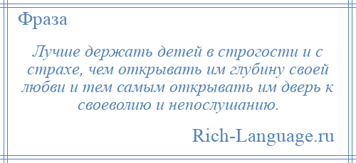 
    Лучше держать детей в строгости и с страхе, чем открывать им глубину своей любви и тем самым открывать им дверь к своеволию и непослушанию.