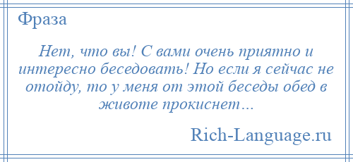 
    Нет, что вы! С вами очень приятно и интересно беседовать! Но если я сейчас не отойду, то у меня от этой беседы обед в животе прокиснет…