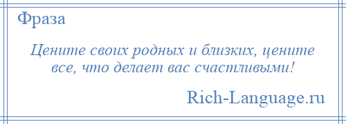 
    Цените своих родных и близких, цените все, что делает вас счастливыми!