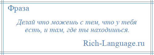 
    Делай что можешь с тем, что у тебя есть, и там, где ты находишься.