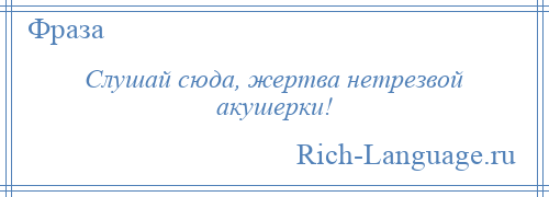 
    Слушай сюда, жертва нетрезвой акушерки!