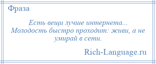 
    Есть вещи лучше интернета... Молодость быстро проходит: живи, а не умирай в сети.