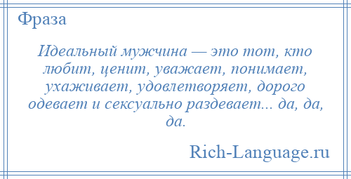 
    Идеальный мужчина — это тот, кто любит, ценит, уважает, понимает, ухаживает, удовлетворяет, дорого одевает и сексуально раздевает... да, да, да.