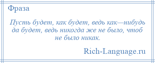 
    Пусть будет, как будет, ведь как—нибудь да будет, ведь никогда же не было, чтоб не было никак.