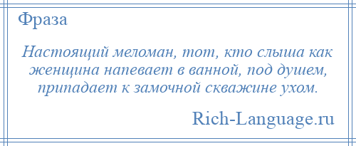 
    Настоящий меломан, тот, кто слыша как женщина напевает в ванной, под душем, припадает к замочной скважине ухом.