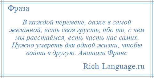 
    В каждой перемене, даже в самой желанной, есть своя грусть, ибо то, с чем мы расстаёмся, есть часть нас самих. Нужно умереть для одной жизни, чтобы войти в другую. Анатоль Франс