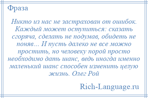 
    Никто из нас не застрахован от ошибок. Каждый может оступиться: сказать сгоряча, сделать не подумав, обидеть не поняв… И пусть далеко не все можно простить, но человеку порой просто необходимо дать шанс, ведь иногда именно маленький шанс способен изменить целую жизнь. Олег Рой