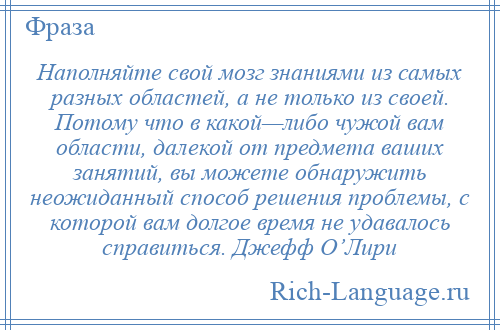 
    Наполняйте свой мозг знаниями из самых разных областей, а не только из своей. Потому что в какой—либо чужой вам области, далекой от предмета ваших занятий, вы можете обнаружить неожиданный способ решения проблемы, с которой вам долгое время не удавалось справиться. Джефф О’Лири