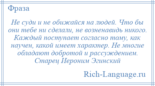 
    Не суди и не обижайся на людей. Что бы они тебе ни сделали, не возненавидь никого. Каждый поступает согласно тому, как научен, какой имеет характер. Не многие обладают добротой и рассуждением. Старец Иероним Эгинский