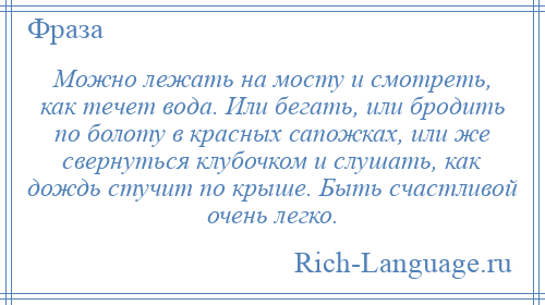 
    Можно лежать на мосту и смотреть, как течет вода. Или бегать, или бродить по болоту в красных сапожках, или же свернуться клубочком и слушать, как дождь стучит по крыше. Быть счастливой очень легко.