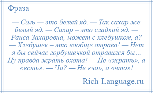 
    — Соль — это белый яд. — Так сахар же белый яд. — Сахар – это сладкий яд. — Раиса Захаровна, может с хлебушком, а? — Хлебушек – это вообще отрава! — Нет я бы сейчас горбушечкой отравился бы… Ну правда жрать охота! — Не «жрать», а «есть». — Чо? — Не «чо», а «что»!