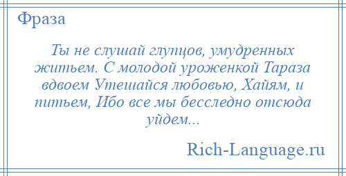 
    Ты не слушай глупцов, умудренных житьем. С молодой уроженкой Тараза вдвоем Утешайся любовью, Хайям, и питьем, Ибо все мы бесследно отсюда уйдем...