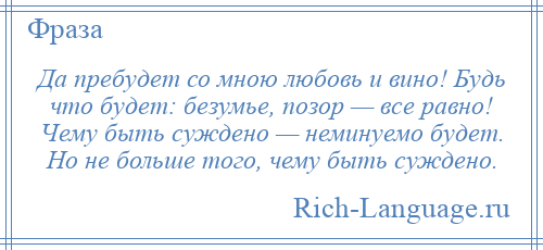 
    Да пребудет со мною любовь и вино! Будь что будет: безумье, позор — все равно! Чему быть суждено — неминуемо будет. Но не больше того, чему быть суждено.