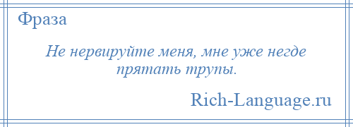 
    Не нервируйте меня, мне уже негде прятать трупы.