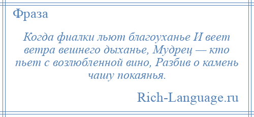 
    Когда фиалки льют благоуханье И веет ветра вешнего дыханье, Мудрец — кто пьет с возлюбленной вино, Разбив о камень чашу покаянья.