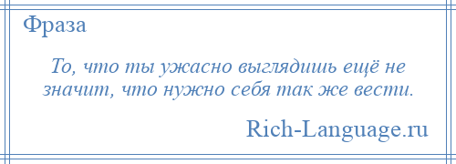 
    То, что ты ужасно выглядишь ещё не значит, что нужно себя так же вести.