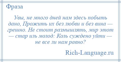 
    Увы, не много дней нам здесь побыть дано, Прожить их без любви и без вина — грешно. Не стоит размышлять, мир этот — стар иль молод: Коль суждено уйти — не все ли нам равно?