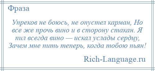 
    Упреков не боюсь, не опустел карман, Но все же прочь вино и в сторону стакан. Я пил всегда вино — искал услады сердцу, Зачем мне пить теперь, когда тобою пьян!